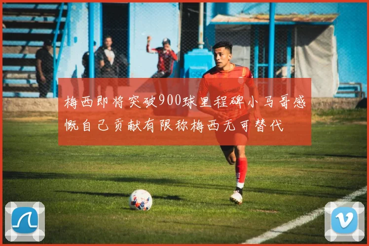 梅西即将突破900球里程碑小马哥感慨自己贡献有限称梅西无可替代