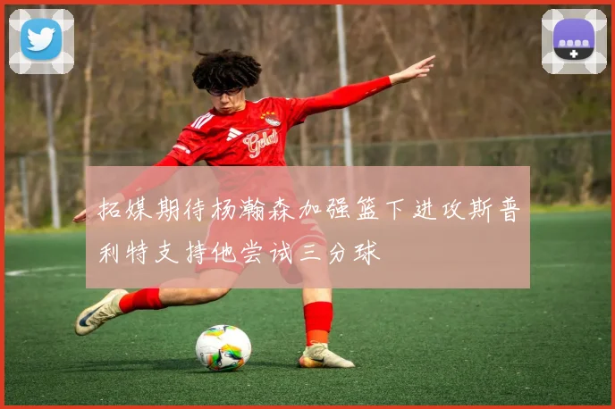 拓媒期待杨瀚森加强篮下进攻斯普利特支持他尝试三分球