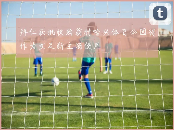 拜仁获批收购翁特哈兴体育公园将作为女足新主场使用