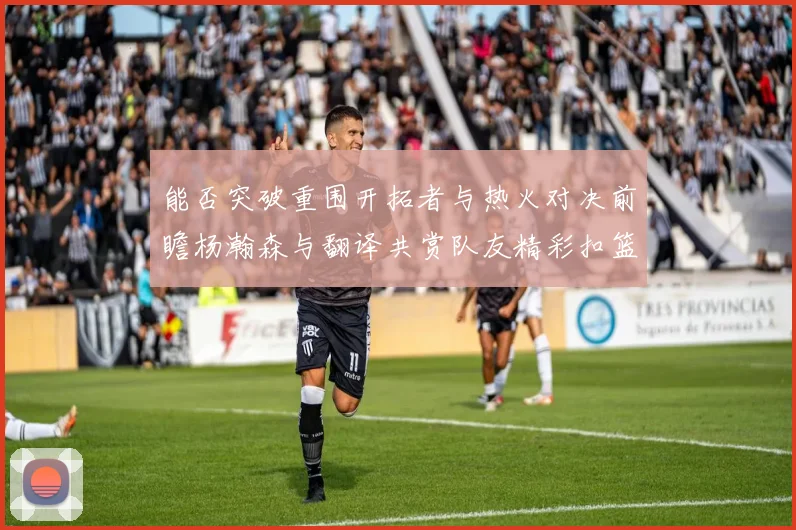 能否突破重围开拓者与热火对决前瞻杨瀚森与翻译共赏队友精彩扣篮瞬间