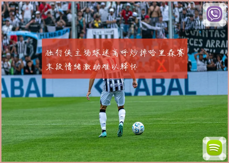 独行侠主场球迷高呼炒掉哈里森赛末段情绪激动难以释怀