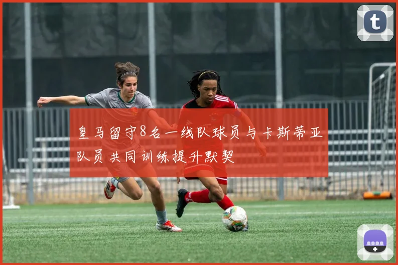 皇马留守8名一线队球员与卡斯蒂亚队员共同训练提升默契