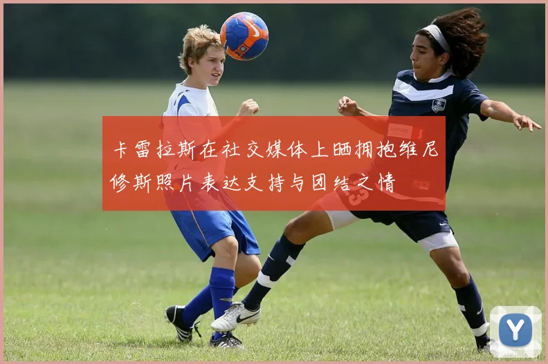 卡雷拉斯在社交媒体上晒拥抱维尼修斯照片表达支持与团结之情