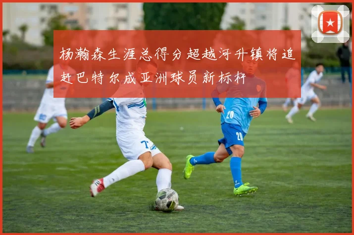 杨瀚森生涯总得分超越河升镇将追赶巴特尔成亚洲球员新标杆