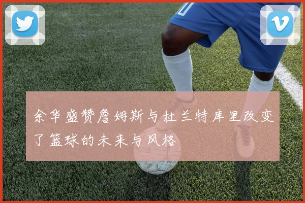 余华盛赞詹姆斯与杜兰特库里改变了篮球的未来与风格