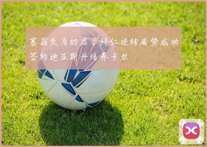 塞翁失马的启示拜仁逆转局势成功签约迪亚斯并培养卡尔