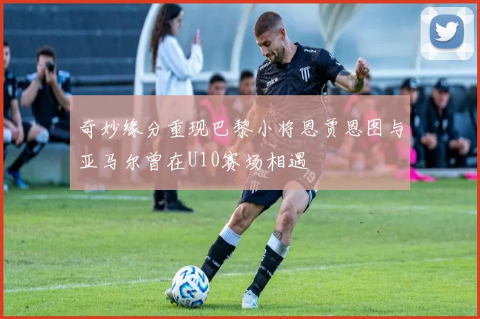奇妙缘分重现巴黎小将恩贾恩图与亚马尔曾在U10赛场相遇