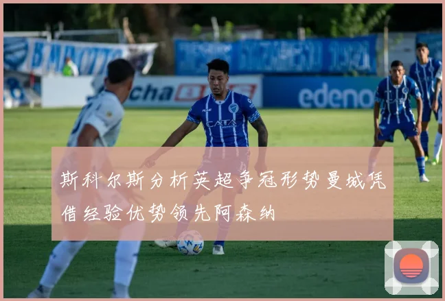 斯科尔斯分析英超争冠形势曼城凭借经验优势领先阿森纳